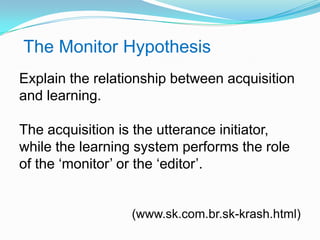 The Monitor Hypothesis
Explain the relationship between acquisition
and learning.
The acquisition is the utterance initiator,
while the learning system performs the role
of the „monitor‟ or the „editor‟.
(www.sk.com.br.sk-krash.html)
 