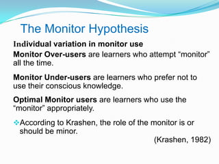 The Monitor Hypothesis
Individual variation in monitor use
Monitor Over-users are learners who attempt “monitor”
all the time.
Monitor Under-users are learners who prefer not to
use their conscious knowledge.
Optimal Monitor users are learners who use the
“monitor” appropriately.
According to Krashen, the role of the monitor is or
should be minor.
(Krashen, 1982)
 