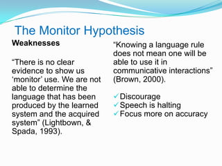 The Monitor Hypothesis
Weaknesses
“There is no clear
evidence to show us
„monitor‟ use. We are not
able to determine the
language that has been
produced by the learned
system and the acquired
system” (Lightbown, &
Spada, 1993).
“Knowing a language rule
does not mean one will be
able to use it in
communicative interactions”
(Brown, 2000).
Discourage
Speech is halting
Focus more on accuracy
 