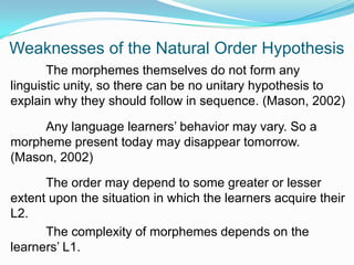 Weaknesses of the Natural Order Hypothesis
The morphemes themselves do not form any
linguistic unity, so there can be no unitary hypothesis to
explain why they should follow in sequence. (Mason, 2002)
Any language learners‟ behavior may vary. So a
morpheme present today may disappear tomorrow.
(Mason, 2002)
The order may depend to some greater or lesser
extent upon the situation in which the learners acquire their
L2.
The complexity of morphemes depends on the
learners‟ L1.
 