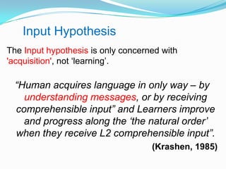 The Input hypothesis is only concerned with
'acquisition', not „learning‟.
“Human acquires language in only way – by
understanding messages, or by receiving
comprehensible input” and Learners improve
and progress along the „the natural order‟
when they receive L2 comprehensible input”.
(Krashen, 1985)
Input Hypothesis
 