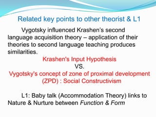 Vygotsky influenced Krashen‟s second
language acquisition theory – application of their
theories to second language teaching produces
similarities.
Krashen's Input Hypothesis
VS.
Vygotsky's concept of zone of proximal development
(ZPD) : Social Constructivism
L1: Baby talk (Accommodation Theory) links to
Nature & Nurture between Function & Form
Related key points to other theorist & L1
 