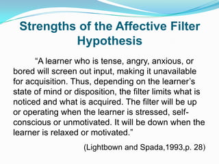 Strengths of the Affective Filter
Hypothesis
“A learner who is tense, angry, anxious, or
bored will screen out input, making it unavailable
for acquisition. Thus, depending on the learner‟s
state of mind or disposition, the filter limits what is
noticed and what is acquired. The filter will be up
or operating when the learner is stressed, self-
conscious or unmotivated. It will be down when the
learner is relaxed or motivated.”
(Lightbown and Spada,1993,p. 28)
 