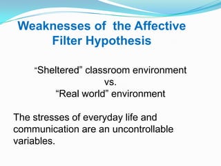 Weaknesses of the Affective
Filter Hypothesis
“Sheltered” classroom environment
vs.
“Real world” environment
The stresses of everyday life and
communication are an uncontrollable
variables.
 