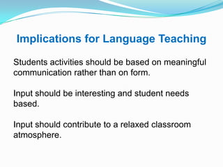 Implications for Language Teaching
Students activities should be based on meaningful
communication rather than on form.
Input should be interesting and student needs
based.
Input should contribute to a relaxed classroom
atmosphere.
 