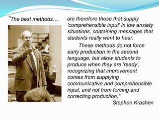 “The best methods… are therefore those that supply
'comprehensible input' in low anxiety
situations, containing messages that
students really want to hear.
These methods do not force
early production in the second
language, but allow students to
produce when they are 'ready',
recognizing that improvement
comes from supplying
communicative and comprehensible
input, and not from forcing and
correcting production."
Stephen Krashen
 