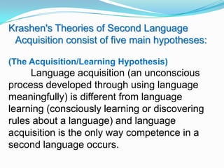 Krashen's Theories of Second Language
Acquisition consist of five main hypotheses:
(The Acquisition/Learning Hypothesis)
Language acquisition (an unconscious
process developed through using language
meaningfully) is different from language
learning (consciously learning or discovering
rules about a language) and language
acquisition is the only way competence in a
second language occurs.
 