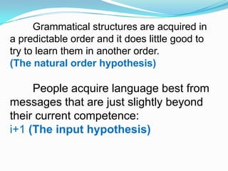 Grammatical structures are acquired in
a predictable order and it does little good to
try to learn them in another order.
(The natural order hypothesis)
People acquire language best from
messages that are just slightly beyond
their current competence:
i+1 (The input hypothesis)
 