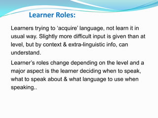 Learner Roles:
Learners trying to „acquire‟ language, not learn it in
usual way. Slightly more difficult input is given than at
level, but by context & extra-linguistic info, can
understand.
Learner‟s roles change depending on the level and a
major aspect is the learner deciding when to speak,
what to speak about & what language to use when
speaking..
 