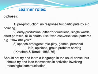 Learner roles:
3 phases:
1) pre-production: no response but participate by e.g.
pointing.
2) early-production: either/or questions, single words,
short phrases, fill in charts, use fixed conversational patterns
e.g. „How are you?‟
3) speech-emergent: role-play, games, personal
info, opinions, group problem solving
( Krashen & Terrell, 1983:76)
Should not try and learn a language in the usual sense, but
should try and lose themselves in activities involving
meaningful communication.
 