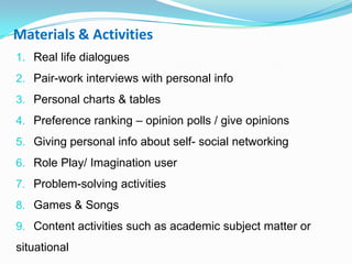 Materials & Activities
1. Real life dialogues
2. Pair-work interviews with personal info
3. Personal charts & tables
4. Preference ranking – opinion polls / give opinions
5. Giving personal info about self- social networking
6. Role Play/ Imagination user
7. Problem-solving activities
8. Games & Songs
9. Content activities such as academic subject matter or
situational
 