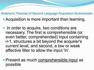 Krashen's Theories of Second Language Acquisition Summarized:
 Acquisition is more important than learning.
 In order to acquire, two conditions are
necessary. The first is comprehensible (or
even better, comprehended) input containing
i+1, structures a bit beyond the acquirer's
current level, and second, a low or weak
affective filter to allow the input 'in'.
 Present as much comprehensible input as
possible
 