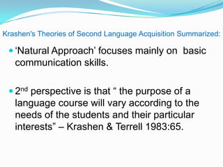 Krashen's Theories of Second Language Acquisition Summarized:
 „Natural Approach‟ focuses mainly on basic
communication skills.
 2nd perspective is that “ the purpose of a
language course will vary according to the
needs of the students and their particular
interests” – Krashen & Terrell 1983:65.
 
