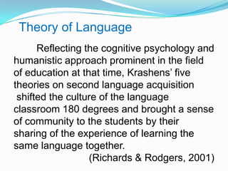 Theory of Language
Reflecting the cognitive psychology and
humanistic approach prominent in the field
of education at that time, Krashens‟ five
theories on second language acquisition
shifted the culture of the language
classroom 180 degrees and brought a sense
of community to the students by their
sharing of the experience of learning the
same language together.
(Richards & Rodgers, 2001)
 