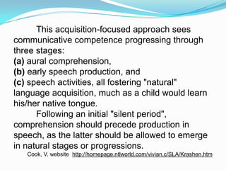 This acquisition-focused approach sees
communicative competence progressing through
three stages:
(a) aural comprehension,
(b) early speech production, and
(c) speech activities, all fostering "natural"
language acquisition, much as a child would learn
his/her native tongue.
Following an initial "silent period",
comprehension should precede production in
speech, as the latter should be allowed to emerge
in natural stages or progressions.
Cook, V. website http://homepage.ntlworld.com/vivian.c/SLA/Krashen.htm
 