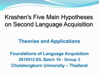 Theories and Applications
Foundations of Language Acquisition
2010512 EIL Batch 10 - Group 3
Chulalongkorn University – Thailand
Krashen's Five Main Hypotheses
on Second Language Acquisition
 