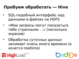 Пробуем обработать — Hive
• SQL-подобный интерфейс над
данными в файлах на HDFS
• «Мои запросы могут показаться
тебе странными …» (несколько
экранов)
• Обработка суточных данных
занимает очень много времени (а
хочется realtime)
 