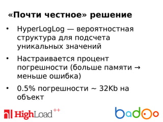 «Почти честное» решение
●
HyperLogLog — вероятностная
структура для подсчета
уникальных значений
●
Настраивается процент
погрешности (больше памяти →
меньше ошибка)
●
0.5% погрешности ~ 32Kb на
объект
 