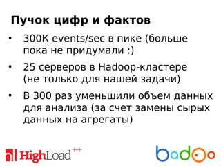Пучок цифр и фактов
●
300К events/sec в пике (больше
пока не придумали :)
●
25 серверов в Hadoop-кластере
(не только для нашей задачи)
●
В 300 раз уменьшили объем данных
для анализа (за счет замены сырых
данных на агрегаты)
 