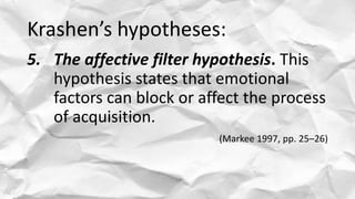 Krashen’s hypotheses:
5. The affective filter hypothesis. This
hypothesis states that emotional
factors can block or affec...
