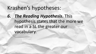 Krashen’s hypotheses:
6. The Reading Hypothesis. This
hypothesis states that the more we
read in a SL the greater our
voca...