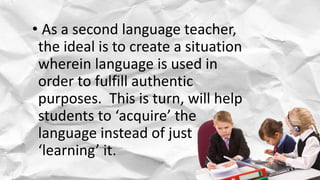 • As a second language teacher,
the ideal is to create a situation
wherein language is used in
order to fulfill authentic
purposes. This is turn, will help
students to ‘acquire’ the
language instead of just
‘learning’ it.
 