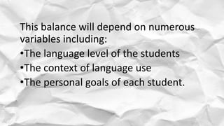 This balance will depend on numerous
variables including:
•The language level of the students
•The context of language use
•The personal goals of each student.
 