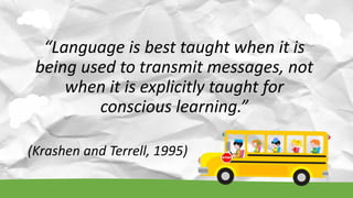 “Language is best taught when it is
being used to transmit messages, not
when it is explicitly taught for
conscious learning.”
(Krashen and Terrell, 1995)
 