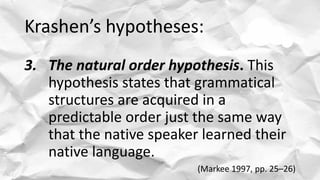 Krashen’s hypotheses:
3. The natural order hypothesis. This
hypothesis states that grammatical
structures are acquired in a
predictable order just the same way
that the native speaker learned their
native language.
(Markee 1997, pp. 25–26)
 