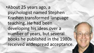 •About 25 years ago, a
psychologist named Stephen
Krashen transformed language
teaching. He had been
developing his ideas over a
number of years, but several
books he published in the 1980s
received widespread acceptance.
 