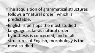 •The acquisition of grammatical structures
follows a “natural order” which is
predictable.
•English is perhaps the most studied
language as far as natural order
hypothesis is concerned, and of all
structures of English, morphology is the
most studied.
 
