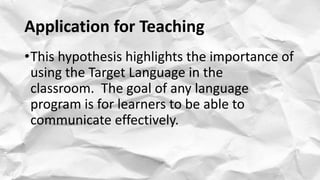 Application for Teaching
•This hypothesis highlights the importance of
using the Target Language in the
classroom. The goal of any language
program is for learners to be able to
communicate effectively.
 