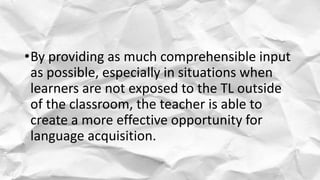 •By providing as much comprehensible input
as possible, especially in situations when
learners are not exposed to the TL outside
of the classroom, the teacher is able to
create a more effective opportunity for
language acquisition.
 