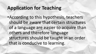 Application for Teaching
•According to this hypothesis, teachers
should be aware that certain structures
of a language are easier to acquire than
others and therefore language
structures should be taught in an order
that is conducive to learning.
 
