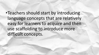•Teachers should start by introducing
language concepts that are relatively
easy for learners to acquire and then
use scaffolding to introduce more
difficult concepts.
 