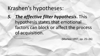 Krashen’s hypotheses:
5. The affective filter hypothesis. This
hypothesis states that emotional
factors can block or affect the process
of acquisition.
(Markee 1997, pp. 25–26)
 