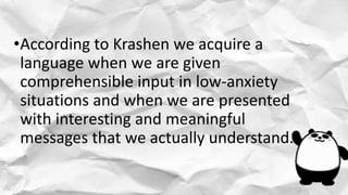 •According to Krashen we acquire a
language when we are given
comprehensible input in low-anxiety
situations and when we are presented
with interesting and meaningful
messages that we actually understand.
 
