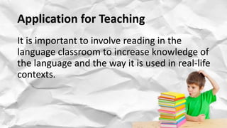 Application for Teaching
It is important to involve reading in the
language classroom to increase knowledge of
the language and the way it is used in real-life
contexts.
 
