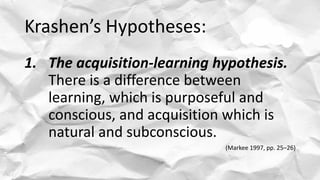 Krashen’s Hypotheses:
1. The acquisition-learning hypothesis.
There is a difference between
learning, which is purposeful and
conscious, and acquisition which is
natural and subconscious.
(Markee 1997, pp. 25–26)
 