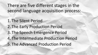 There are five different stages in the
second language acquisition process:
1. The Silent Period
2. The Early Production Period
3. The Speech Emergence Period
4. The Intermediate Production Period
5. The Advanced Production Period
 
