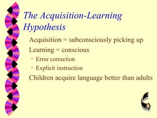 The Acquisition-Learning
Hypothesis
Acquisition = subconsciously picking up
Learning = conscious
• Error correction
• Explicit instruction
Children acquire language better than adults
 