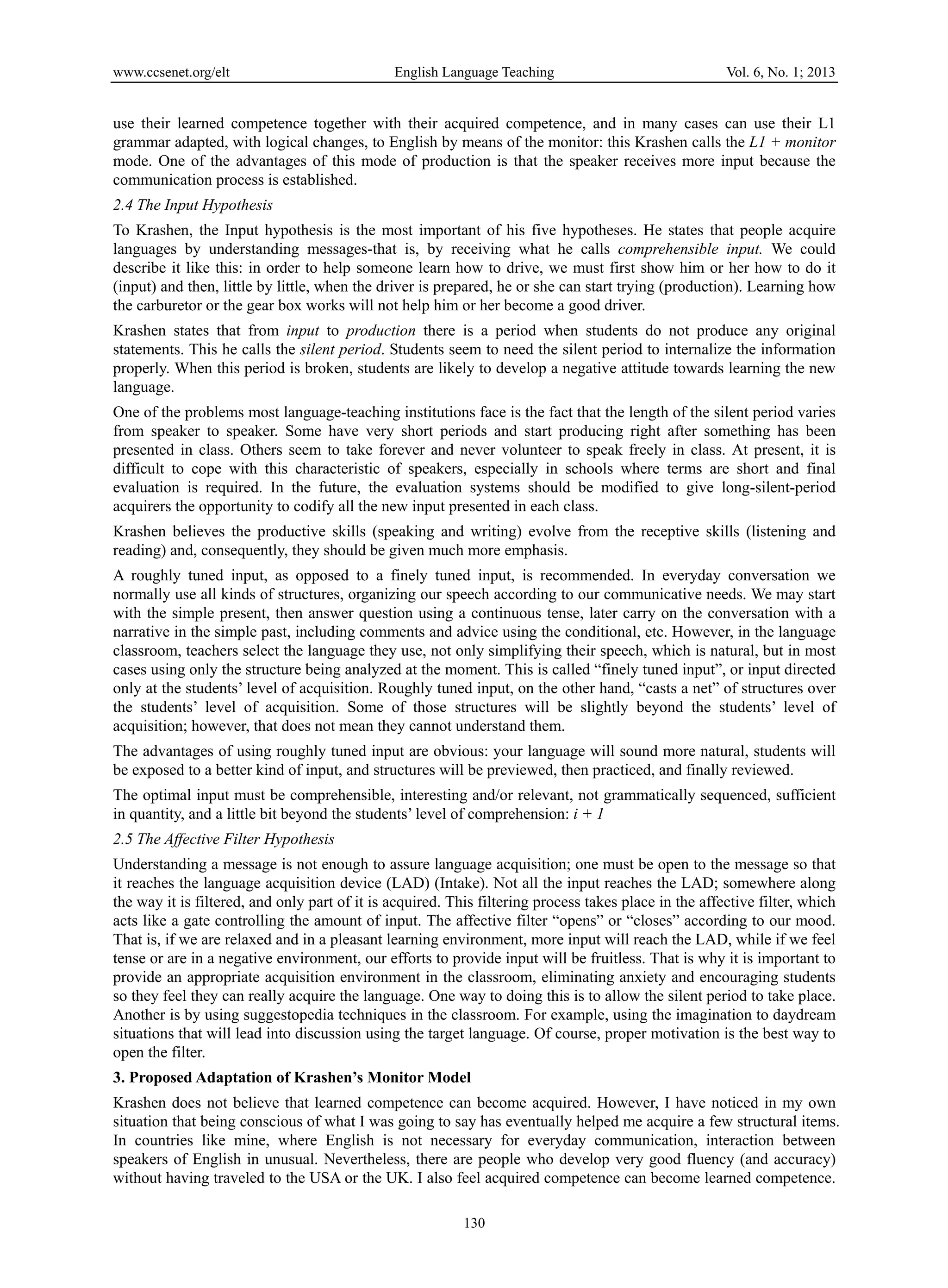 www.ccsenet.org/elt English Language Teaching Vol. 6, No. 1; 2013 
use their learned competence together with their acquired competence, and in many cases can use their L1 
grammar adapted, with logical changes, to English by means of the monitor: this Krashen calls the L1 + monitor 
mode. One of the advantages of this mode of production is that the speaker receives more input because the 
communication process is established. 
2.4 The Input Hypothesis 
To Krashen, the Input hypothesis is the most important of his five hypotheses. He states that people acquire 
languages by understanding messages-that is, by receiving what he calls comprehensible input. We could 
describe it like this: in order to help someone learn how to drive, we must first show him or her how to do it 
(input) and then, little by little, when the driver is prepared, he or she can start trying (production). Learning how 
the carburetor or the gear box works will not help him or her become a good driver. 
Krashen states that from input to production there is a period when students do not produce any original 
statements. This he calls the silent period. Students seem to need the silent period to internalize the information 
properly. When this period is broken, students are likely to develop a negative attitude towards learning the new 
language. 
One of the problems most language-teaching institutions face is the fact that the length of the silent period varies 
from speaker to speaker. Some have very short periods and start producing right after something has been 
presented in class. Others seem to take forever and never volunteer to speak freely in class. At present, it is 
difficult to cope with this characteristic of speakers, especially in schools where terms are short and final 
evaluation is required. In the future, the evaluation systems should be modified to give long-silent-period 
acquirers the opportunity to codify all the new input presented in each class. 
Krashen believes the productive skills (speaking and writing) evolve from the receptive skills (listening and 
reading) and, consequently, they should be given much more emphasis. 
A roughly tuned input, as opposed to a finely tuned input, is recommended. In everyday conversation we 
normally use all kinds of structures, organizing our speech according to our communicative needs. We may start 
with the simple present, then answer question using a continuous tense, later carry on the conversation with a 
narrative in the simple past, including comments and advice using the conditional, etc. However, in the language 
classroom, teachers select the language they use, not only simplifying their speech, which is natural, but in most 
cases using only the structure being analyzed at the moment. This is called “finely tuned input”, or input directed 
only at the students’ level of acquisition. Roughly tuned input, on the other hand, “casts a net” of structures over 
the students’ level of acquisition. Some of those structures will be slightly beyond the students’ level of 
acquisition; however, that does not mean they cannot understand them. 
The advantages of using roughly tuned input are obvious: your language will sound more natural, students will 
be exposed to a better kind of input, and structures will be previewed, then practiced, and finally reviewed. 
The optimal input must be comprehensible, interesting and/or relevant, not grammatically sequenced, sufficient 
in quantity, and a little bit beyond the students’ level of comprehension: i + 1 
2.5 The Affective Filter Hypothesis 
Understanding a message is not enough to assure language acquisition; one must be open to the message so that 
it reaches the language acquisition device (LAD) (Intake). Not all the input reaches the LAD; somewhere along 
the way it is filtered, and only part of it is acquired. This filtering process takes place in the affective filter, which 
acts like a gate controlling the amount of input. The affective filter “opens” or “closes” according to our mood. 
That is, if we are relaxed and in a pleasant learning environment, more input will reach the LAD, while if we feel 
tense or are in a negative environment, our efforts to provide input will be fruitless. That is why it is important to 
provide an appropriate acquisition environment in the classroom, eliminating anxiety and encouraging students 
so they feel they can really acquire the language. One way to doing this is to allow the silent period to take place. 
Another is by using suggestopedia techniques in the classroom. For example, using the imagination to daydream 
situations that will lead into discussion using the target language. Of course, proper motivation is the best way to 
open the filter. 
3. Proposed Adaptation of Krashen’s Monitor Model 
Krashen does not believe that learned competence can become acquired. However, I have noticed in my own 
situation that being conscious of what I was going to say has eventually helped me acquire a few structural items. 
In countries like mine, where English is not necessary for everyday communication, interaction between 
speakers of English in unusual. Nevertheless, there are people who develop very good fluency (and accuracy) 
without having traveled to the USA or the UK. I also feel acquired competence can become learned competence. 
130 
 