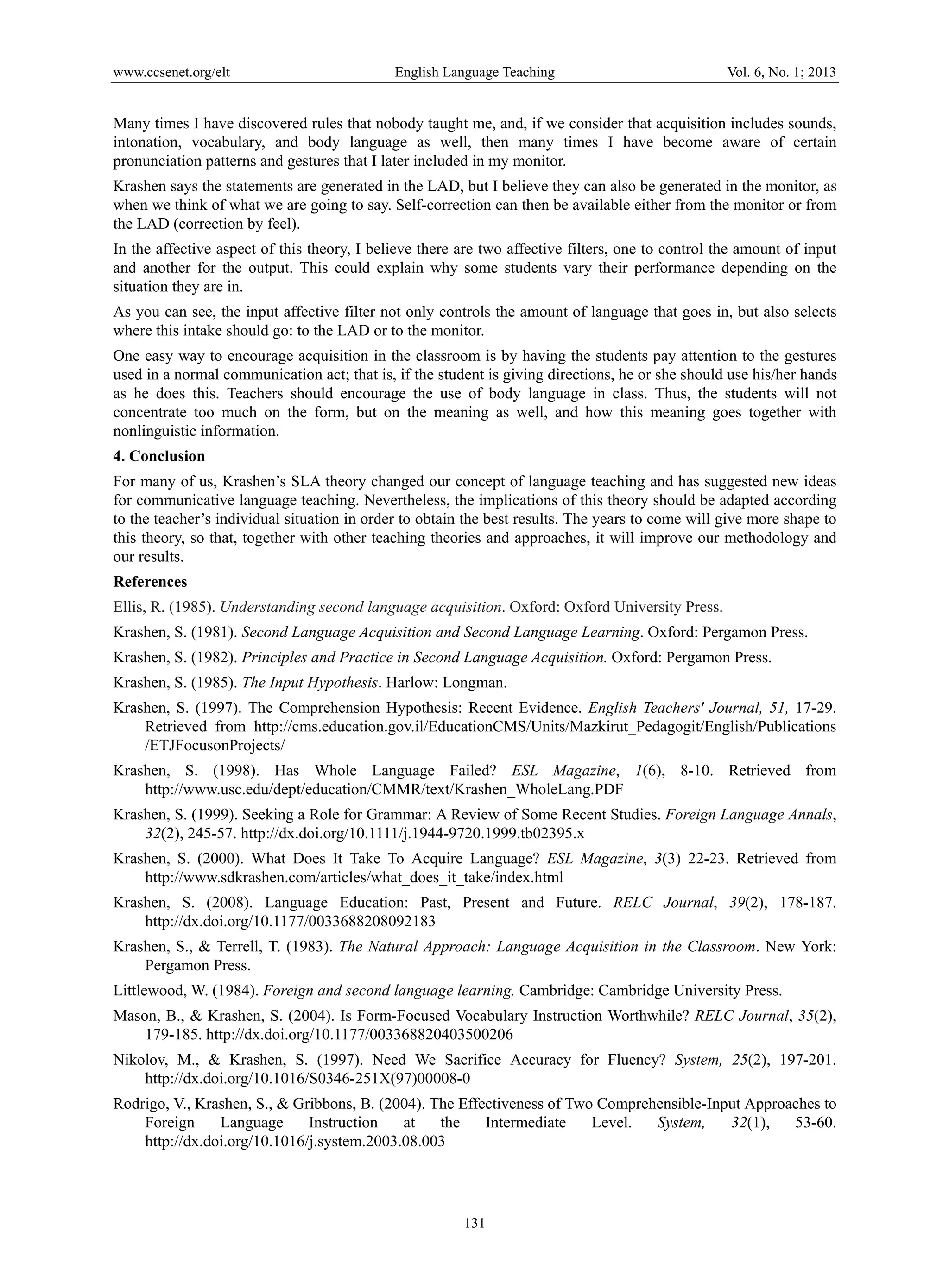 www.ccsenet.org/elt English Language Teaching Vol. 6, No. 1; 2013 
Many times I have discovered rules that nobody taught me, and, if we consider that acquisition includes sounds, 
intonation, vocabulary, and body language as well, then many times I have become aware of certain 
pronunciation patterns and gestures that I later included in my monitor. 
Krashen says the statements are generated in the LAD, but I believe they can also be generated in the monitor, as 
when we think of what we are going to say. Self-correction can then be available either from the monitor or from 
the LAD (correction by feel). 
In the affective aspect of this theory, I believe there are two affective filters, one to control the amount of input 
and another for the output. This could explain why some students vary their performance depending on the 
situation they are in. 
As you can see, the input affective filter not only controls the amount of language that goes in, but also selects 
where this intake should go: to the LAD or to the monitor. 
One easy way to encourage acquisition in the classroom is by having the students pay attention to the gestures 
used in a normal communication act; that is, if the student is giving directions, he or she should use his/her hands 
as he does this. Teachers should encourage the use of body language in class. Thus, the students will not 
concentrate too much on the form, but on the meaning as well, and how this meaning goes together with 
nonlinguistic information. 
4. Conclusion 
For many of us, Krashen’s SLA theory changed our concept of language teaching and has suggested new ideas 
for communicative language teaching. Nevertheless, the implications of this theory should be adapted according 
to the teacher’s individual situation in order to obtain the best results. The years to come will give more shape to 
this theory, so that, together with other teaching theories and approaches, it will improve our methodology and 
our results. 
References 
Ellis, R. (1985). Understanding second language acquisition. Oxford: Oxford University Press. 
Krashen, S. (1981). Second Language Acquisition and Second Language Learning. Oxford: Pergamon Press. 
Krashen, S. (1982). Principles and Practice in Second Language Acquisition. Oxford: Pergamon Press. 
Krashen, S. (1985). The Input Hypothesis. Harlow: Longman. 
Krashen, S. (1997). The Comprehension Hypothesis: Recent Evidence. English Teachers' Journal, 51, 17-29. 
Retrieved from http://cms.education.gov.il/EducationCMS/Units/Mazkirut_Pedagogit/English/Publications 
/ETJFocusonProjects/ 
Krashen, S. (1998). Has Whole Language Failed? ESL Magazine, 1(6), 8-10. Retrieved from 
http://www.usc.edu/dept/education/CMMR/text/Krashen_WholeLang.PDF 
Krashen, S. (1999). Seeking a Role for Grammar: A Review of Some Recent Studies. Foreign Language Annals, 
32(2), 245-57. http://dx.doi.org/10.1111/j.1944-9720.1999.tb02395.x 
Krashen, S. (2000). What Does It Take To Acquire Language? ESL Magazine, 3(3) 22-23. Retrieved from 
http://www.sdkrashen.com/articles/what_does_it_take/index.html 
Krashen, S. (2008). Language Education: Past, Present and Future. RELC Journal, 39(2), 178-187. 
131 
http://dx.doi.org/10.1177/0033688208092183 
Krashen, S., & Terrell, T. (1983). The Natural Approach: Language Acquisition in the Classroom. New York: 
Pergamon Press. 
Littlewood, W. (1984). Foreign and second language learning. Cambridge: Cambridge University Press. 
Mason, B., & Krashen, S. (2004). Is Form-Focused Vocabulary Instruction Worthwhile? RELC Journal, 35(2), 
179-185. http://dx.doi.org/10.1177/003368820403500206 
Nikolov, M., & Krashen, S. (1997). Need We Sacrifice Accuracy for Fluency? System, 25(2), 197-201. 
http://dx.doi.org/10.1016/S0346-251X(97)00008-0 
Rodrigo, V., Krashen, S., & Gribbons, B. (2004). The Effectiveness of Two Comprehensible-Input Approaches to 
Foreign Language Instruction at the Intermediate Level. System, 32(1), 53-60. 
http://dx.doi.org/10.1016/j.system.2003.08.003 
