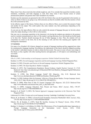 www.ccsenet.org/elt English Language Teaching Vol. 6, No. 1; 2013 
Many times I have discovered rules that nobody taught me, and, if we consider that acquisition includes sounds, 
intonation, vocabulary, and body language as well, then many times I have become aware of certain 
pronunciation patterns and gestures that I later included in my monitor. 
Krashen says the statements are generated in the LAD, but I believe they can also be generated in the monitor, as 
when we think of what we are going to say. Self-correction can then be available either from the monitor or from 
the LAD (correction by feel). 
In the affective aspect of this theory, I believe there are two affective filters, one to control the amount of input 
and another for the output. This could explain why some students vary their performance depending on the 
situation they are in. 
As you can see, the input affective filter not only controls the amount of language that goes in, but also selects 
where this intake should go: to the LAD or to the monitor. 
One easy way to encourage acquisition in the classroom is by having the students pay attention to the gestures 
used in a normal communication act; that is, if the student is giving directions, he or she should use his/her hands 
as he does this. Teachers should encourage the use of body language in class. Thus, the students will not 
concentrate too much on the form, but on the meaning as well, and how this meaning goes together with 
nonlinguistic information. 
4. Conclusion 
For many of us, Krashen’s SLA theory changed our concept of language teaching and has suggested new ideas 
for communicative language teaching. Nevertheless, the implications of this theory should be adapted according 
to the teacher’s individual situation in order to obtain the best results. The years to come will give more shape to 
this theory, so that, together with other teaching theories and approaches, it will improve our methodology and 
our results. 
References 
Ellis, R. (1985). Understanding second language acquisition. Oxford: Oxford University Press. 
Krashen, S. (1981). Second Language Acquisition and Second Language Learning. Oxford: Pergamon Press. 
Krashen, S. (1982). Principles and Practice in Second Language Acquisition. Oxford: Pergamon Press. 
Krashen, S. (1985). The Input Hypothesis. Harlow: Longman. 
Krashen, S. (1997). The Comprehension Hypothesis: Recent Evidence. English Teachers' Journal, 51, 17-29. 
Retrieved from http://cms.education.gov.il/EducationCMS/Units/Mazkirut_Pedagogit/English/Publications 
/ETJFocusonProjects/ 
Krashen, S. (1998). Has Whole Language Failed? ESL Magazine, 1(6), 8-10. Retrieved from 
http://www.usc.edu/dept/education/CMMR/text/Krashen_WholeLang.PDF 
Krashen, S. (1999). Seeking a Role for Grammar: A Review of Some Recent Studies. Foreign Language Annals, 
32(2), 245-57. http://dx.doi.org/10.1111/j.1944-9720.1999.tb02395.x 
Krashen, S. (2000). What Does It Take To Acquire Language? ESL Magazine, 3(3) 22-23. Retrieved from 
http://www.sdkrashen.com/articles/what_does_it_take/index.html 
Krashen, S. (2008). Language Education: Past, Present and Future. RELC Journal, 39(2), 178-187. 
131 
http://dx.doi.org/10.1177/0033688208092183 
Krashen, S., & Terrell, T. (1983). The Natural Approach: Language Acquisition in the Classroom. New York: 
Pergamon Press. 
Littlewood, W. (1984). Foreign and second language learning. Cambridge: Cambridge University Press. 
Mason, B., & Krashen, S. (2004). Is Form-Focused Vocabulary Instruction Worthwhile? RELC Journal, 35(2), 
179-185. http://dx.doi.org/10.1177/003368820403500206 
Nikolov, M., & Krashen, S. (1997). Need We Sacrifice Accuracy for Fluency? System, 25(2), 197-201. 
http://dx.doi.org/10.1016/S0346-251X(97)00008-0 
Rodrigo, V., Krashen, S., & Gribbons, B. (2004). The Effectiveness of Two Comprehensible-Input Approaches to 
Foreign Language Instruction at the Intermediate Level. System, 32(1), 53-60. 
http://dx.doi.org/10.1016/j.system.2003.08.003 
