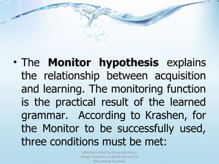 The  Monitor hypothesis  explains the relationship between acquisition and learning. The monitoring function is the practical result of the learned grammar.  According to Krashen, for the Monitor to be successfully used, three conditions must be met: Material created by Sonia Albertazzi, Milagro Azofeifa y Gabriela Serrano for Educational Purposes 