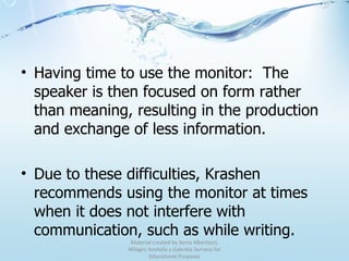 Having time to use the monitor:  The speaker is then focused on form rather than meaning, resulting in the production and exchange of less information. Due to these difficulties, Krashen recommends using the monitor at times when it does not interfere with communication, such as while writing. Material created by Sonia Albertazzi, Milagro Azofeifa y Gabriela Serrano for Educational Purposes 