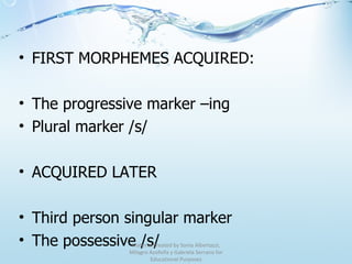 FIRST MORPHEMES ACQUIRED: The progressive marker –ing Plural marker /s/ ACQUIRED LATER Third person singular marker The possessive /s/ Material created by Sonia Albertazzi, Milagro Azofeifa y Gabriela Serrano for Educational Purposes 