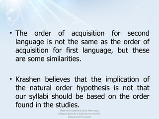 The order of acquisition for second language is not the same as the order of acquisition for first language, but these are some similarities. Krashen believes that the implication of the natural order hypothesis is not that our syllabi should be based on the order found in the studies.  Material created by Sonia Albertazzi, Milagro Azofeifa y Gabriela Serrano for Educational Purposes 