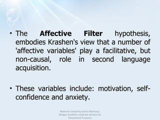 The  Affective Filter  hypothesis, embodies Krashen's view that a number of 'affective variables' play a facilitative, but non-causal, role in second language acquisition.  These variables include: motivation, self-confidence and anxiety.  Material created by Sonia Albertazzi, Milagro Azofeifa y Gabriela Serrano for Educational Purposes 