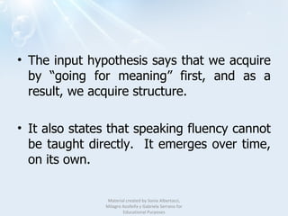 The input hypothesis says that we acquire by “going for meaning” first, and as a result, we acquire structure. It also states that speaking fluency cannot be taught directly.  It emerges over time, on its own.  Material created by Sonia Albertazzi, Milagro Azofeifa y Gabriela Serrano for Educational Purposes 